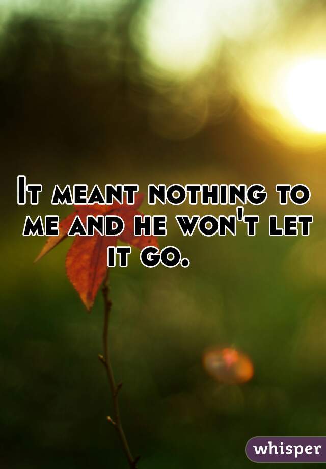 It meant nothing to me and he won't let it go.    