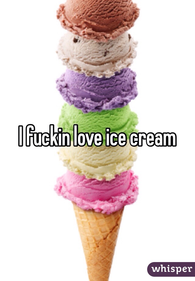 I fuckin love ice cream