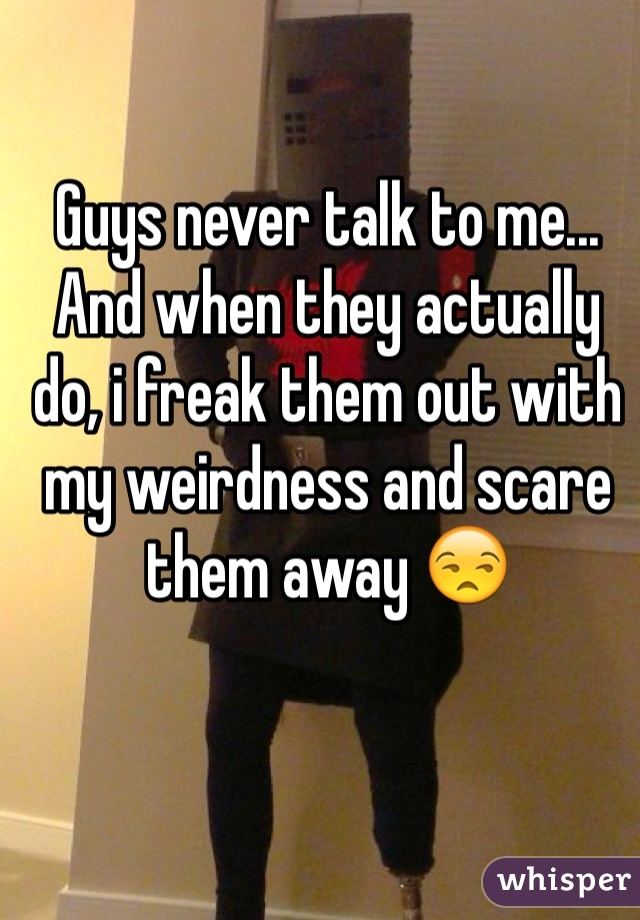 Guys never talk to me... And when they actually do, i freak them out with my weirdness and scare them away 😒