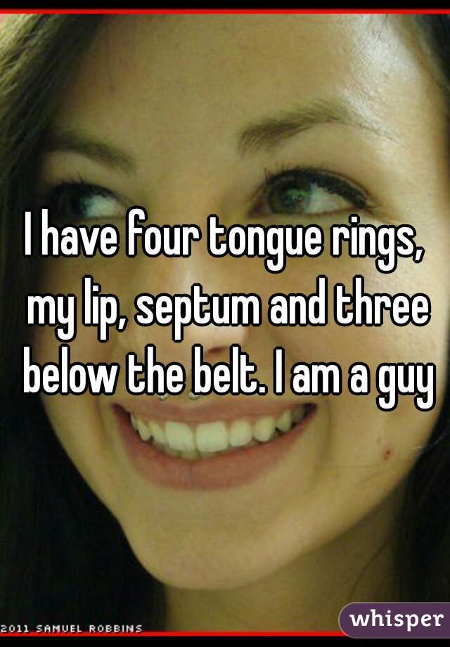 I have four tongue rings, my lip, septum and three below the belt. I am a guy