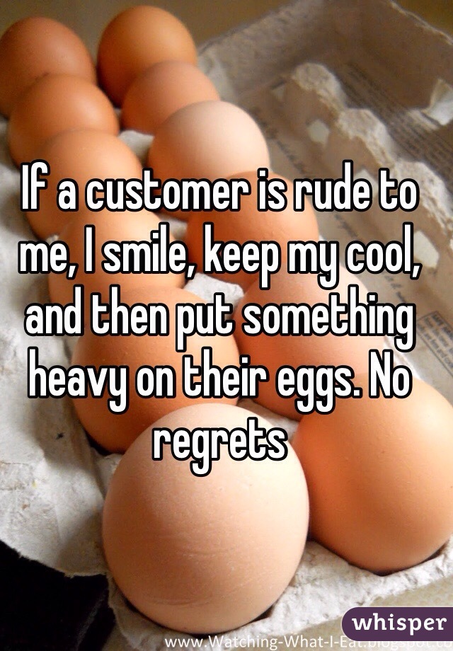 If a customer is rude to me, I smile, keep my cool, and then put something heavy on their eggs. No regrets 