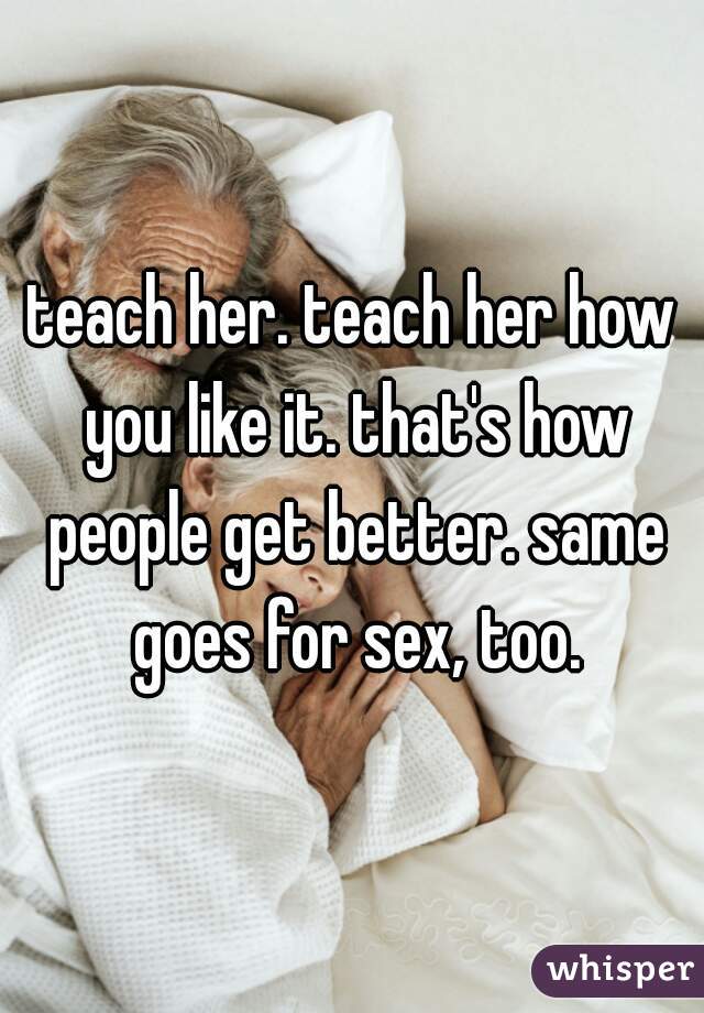 teach her. teach her how you like it. that's how people get better. same goes for sex, too.