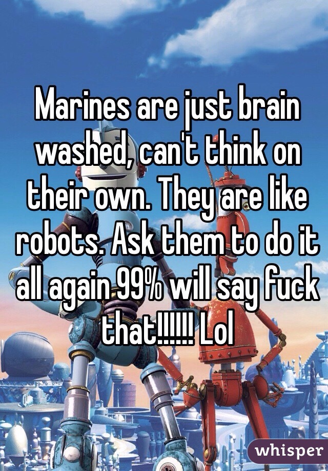 Marines are just brain washed, can't think on their own. They are like robots. Ask them to do it all again 99% will say fuck that!!!!!! Lol