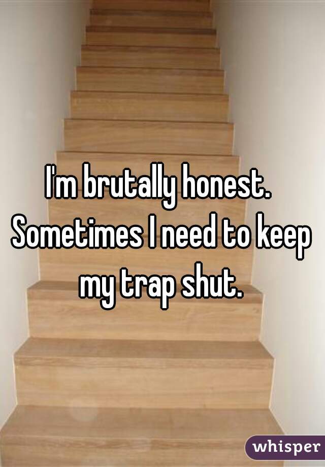 I'm brutally honest. Sometimes I need to keep my trap shut.