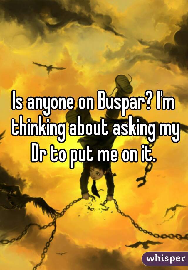 Is anyone on Buspar? I'm thinking about asking my Dr to put me on it. 