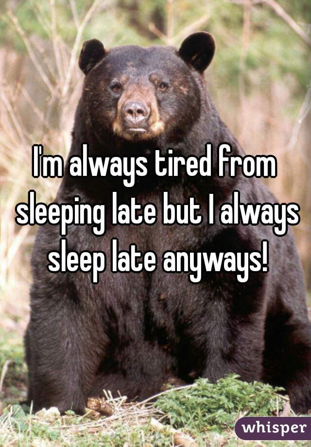 I'm always tired from sleeping late but I always sleep late anyways!