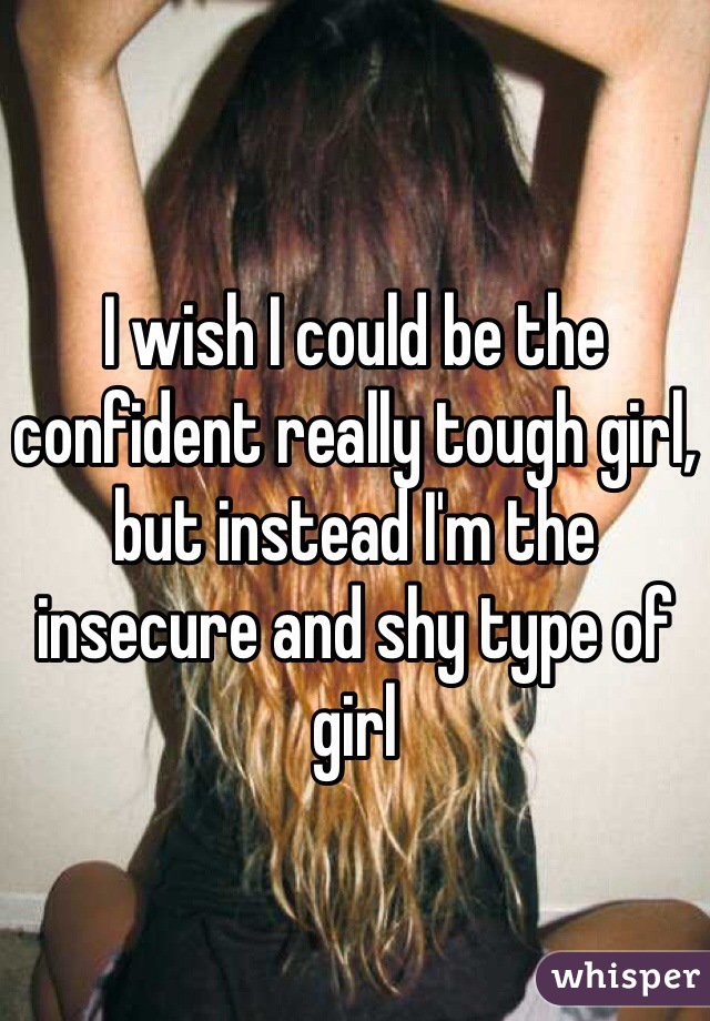 I wish I could be the confident really tough girl, but instead I'm the insecure and shy type of girl 