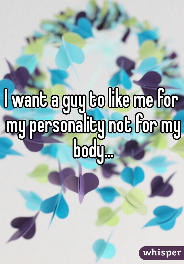 I want a guy to like me for my personality not for my body...

