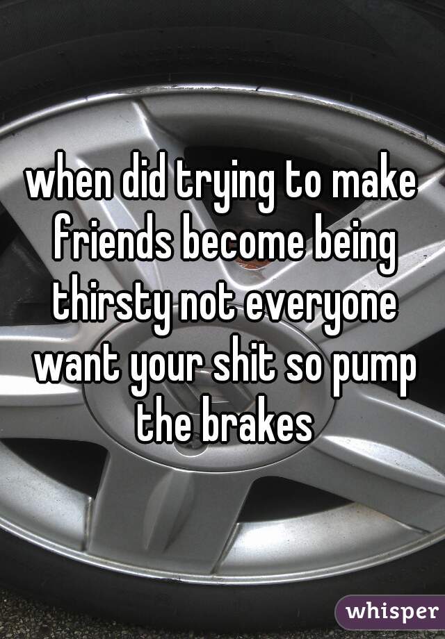 when did trying to make friends become being thirsty not everyone want your shit so pump the brakes