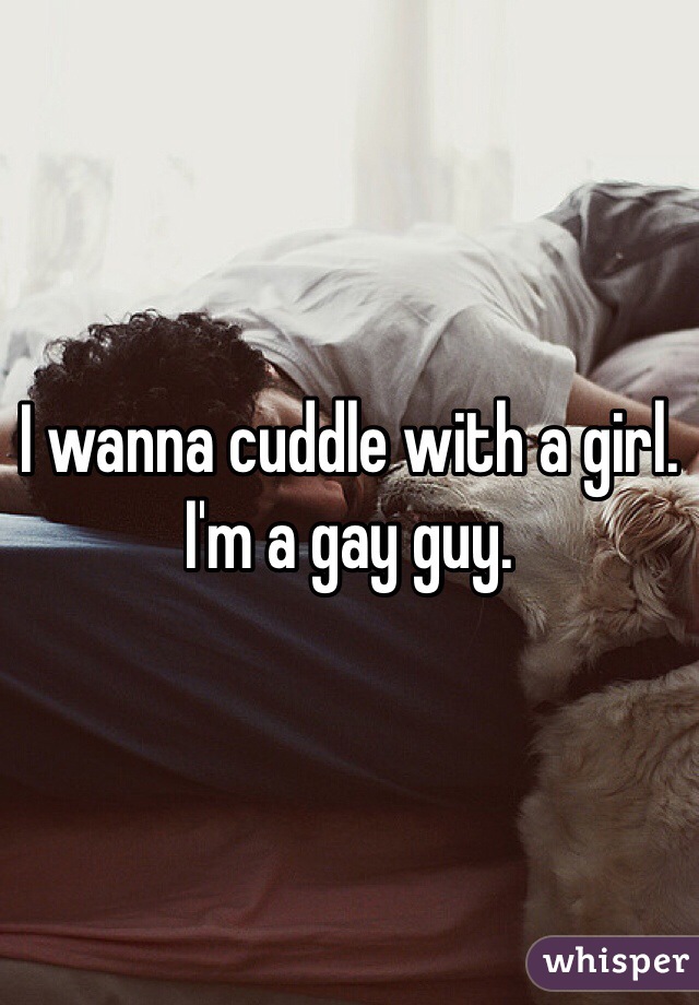 I wanna cuddle with a girl. 
I'm a gay guy. 