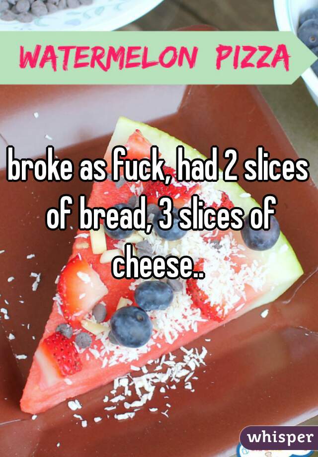 broke as fuck, had 2 slices of bread, 3 slices of cheese.. 