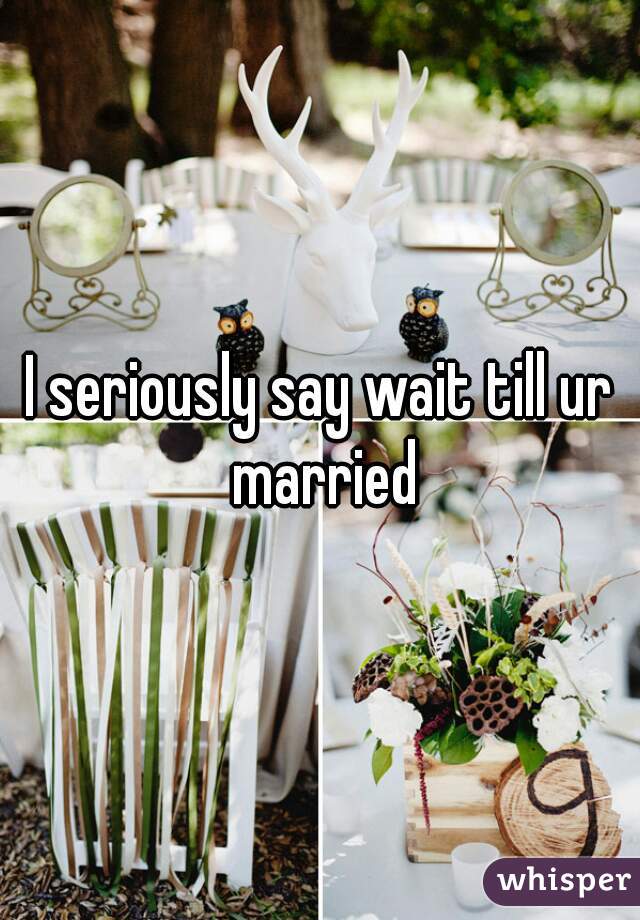I seriously say wait till ur married