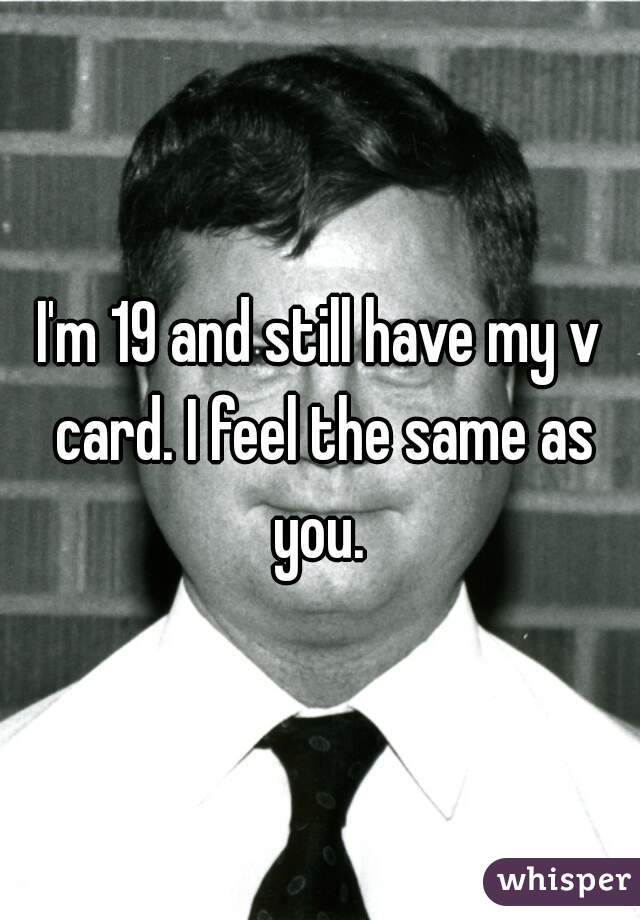 I'm 19 and still have my v card. I feel the same as you. 