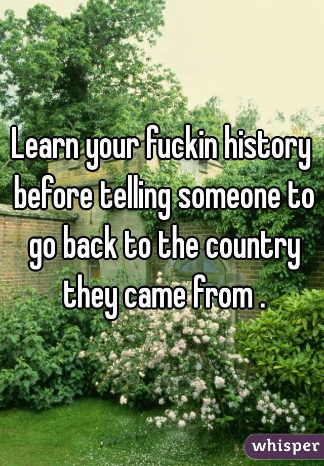 Learn your fuckin history before telling someone to go back to the country they came from .