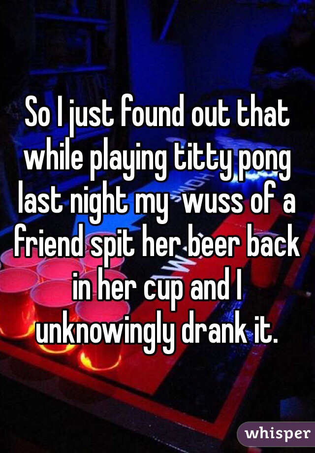 So I just found out that while playing titty pong last night my  wuss of a friend spit her beer back in her cup and I unknowingly drank it. 