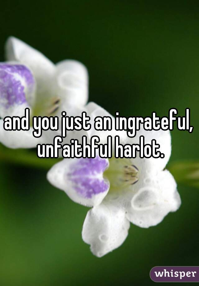 and you just an ingrateful, unfaithful harlot.
