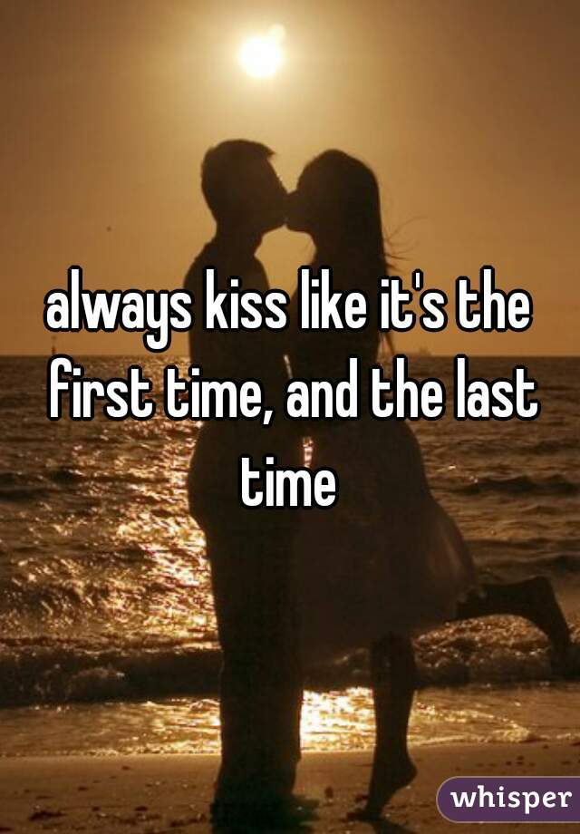 always kiss like it's the first time, and the last time 