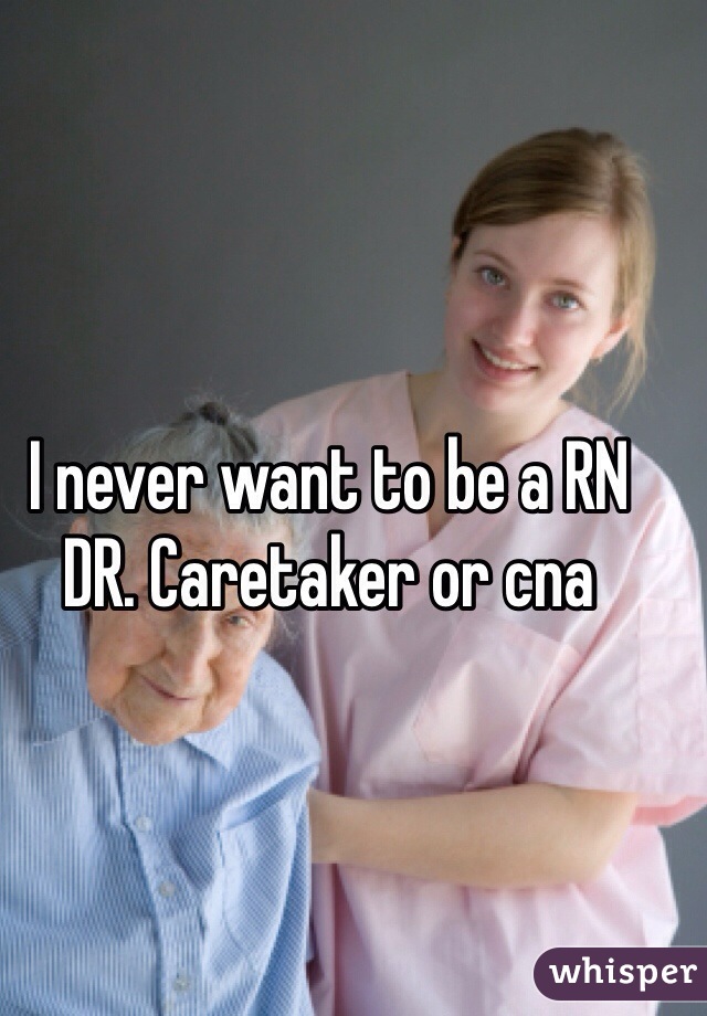 I never want to be a RN DR. Caretaker or cna 