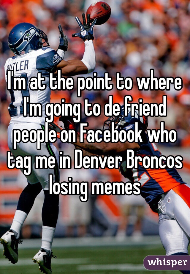 I'm at the point to where I'm going to de friend people on Facebook who tag me in Denver Broncos losing memes