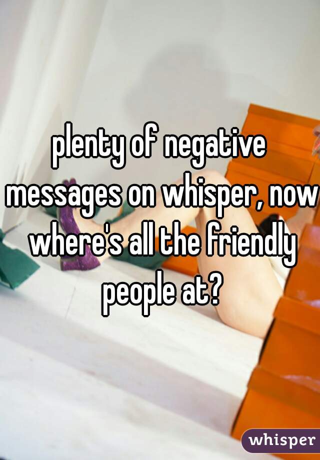 plenty of negative messages on whisper, now where's all the friendly people at?