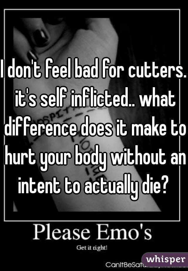 I don't feel bad for cutters. it's self inflicted.. what difference does it make to hurt your body without an intent to actually die? 