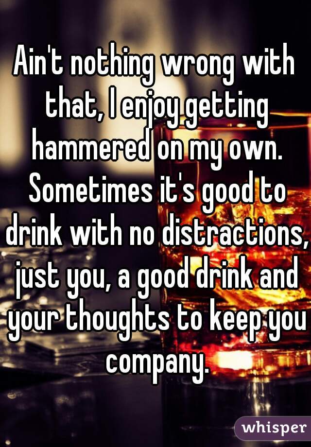 Ain't nothing wrong with that, I enjoy getting hammered on my own. Sometimes it's good to drink with no distractions, just you, a good drink and your thoughts to keep you company.