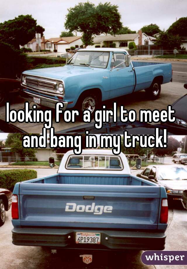 looking for a girl to meet  and bang in my truck!