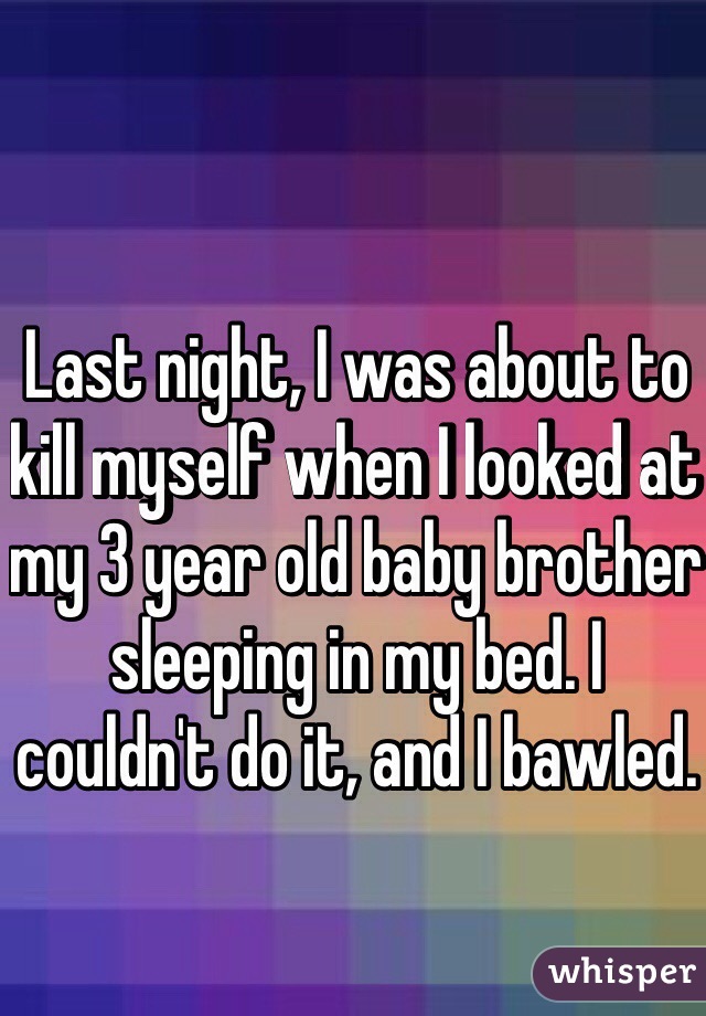 Last night, I was about to kill myself when I looked at my 3 year old baby brother sleeping in my bed. I couldn't do it, and I bawled.