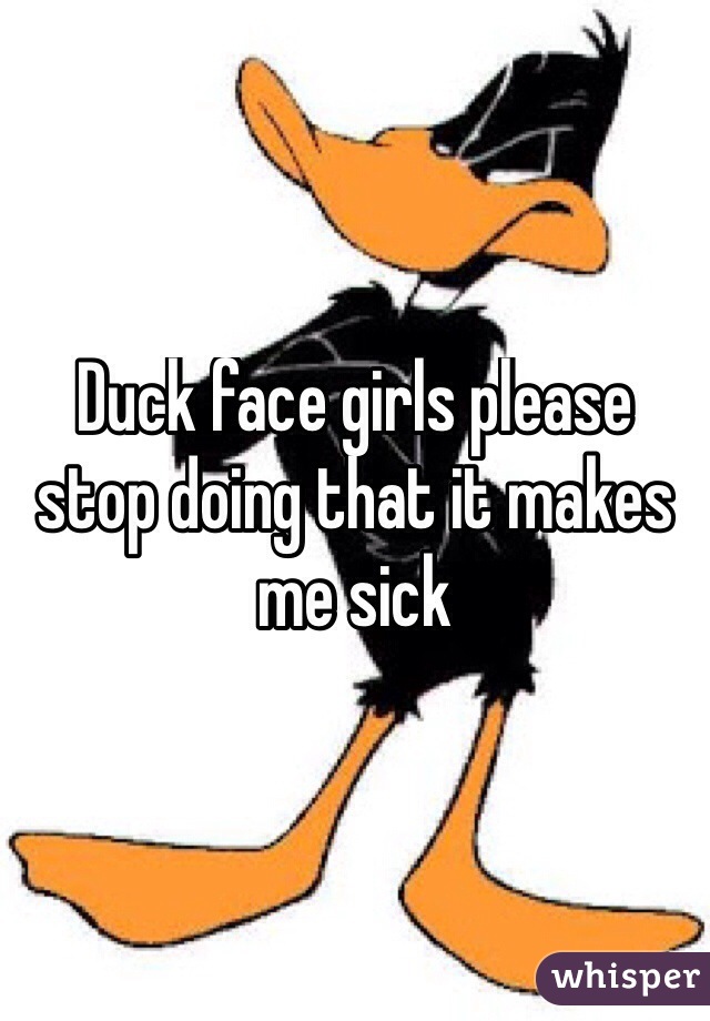 Duck face girls please stop doing that it makes me sick 
