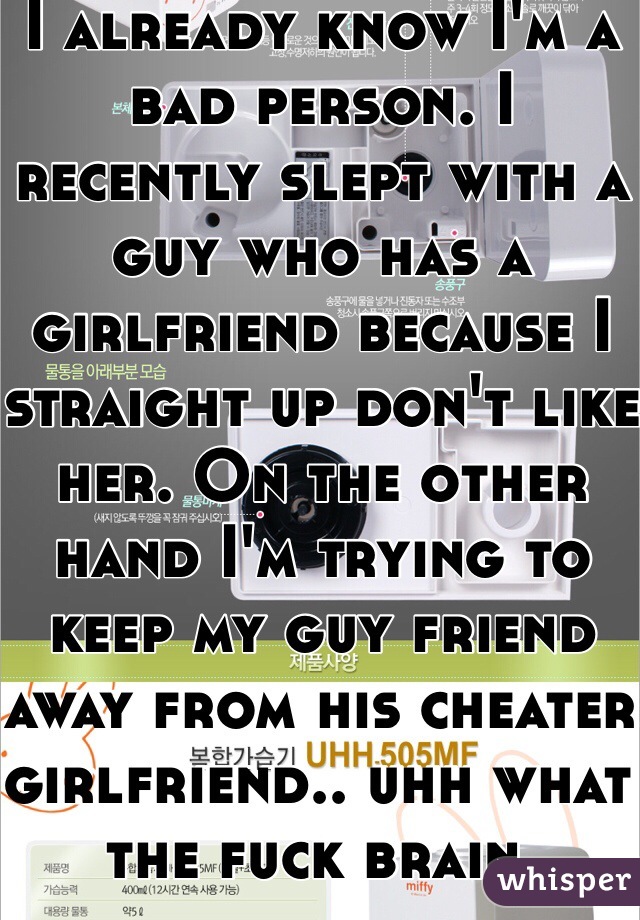 I already know I'm a bad person. I recently slept with a guy who has a girlfriend because I straight up don't like her. On the other hand I'm trying to keep my guy friend away from his cheater girlfriend.. uhh what the fuck brain. 