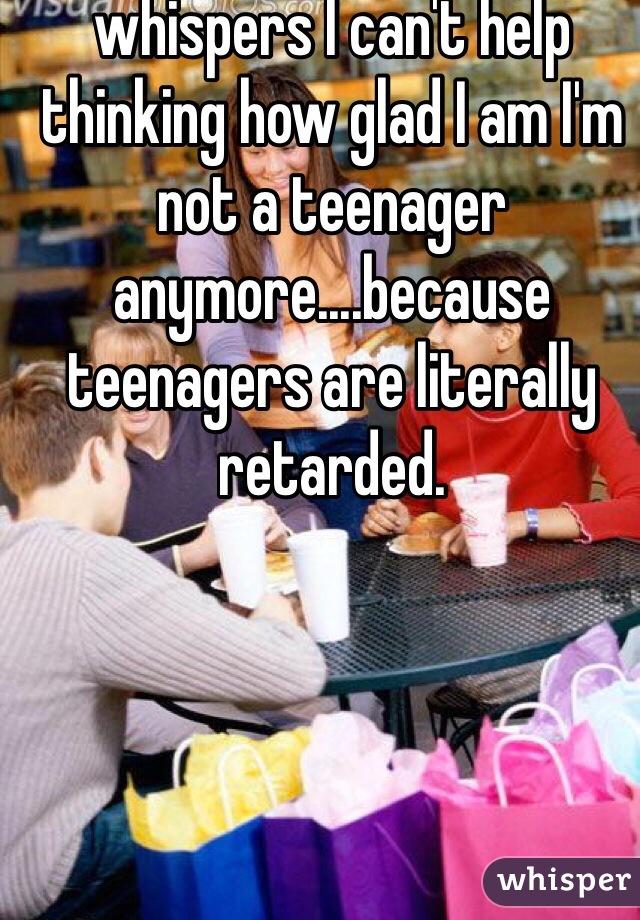 When I read these whispers I can't help thinking how glad I am I'm not a teenager anymore....because teenagers are literally retarded.