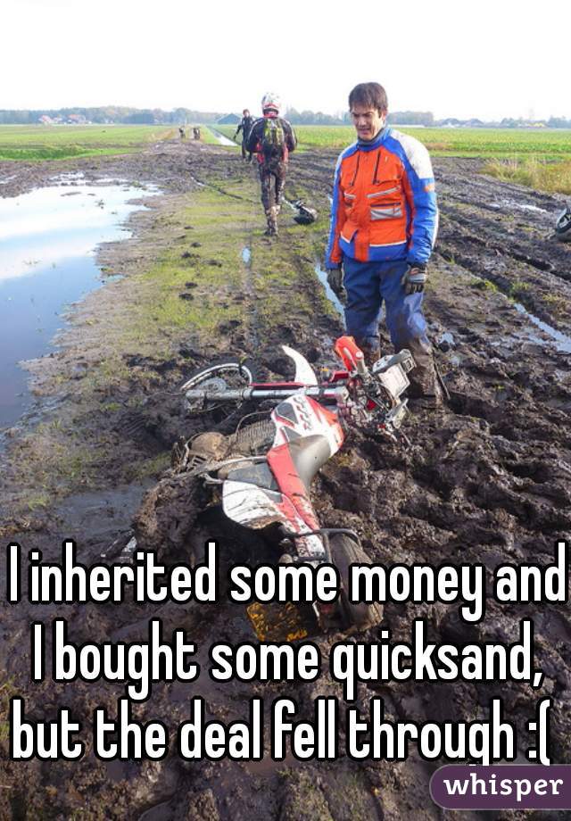 I inherited some money and I bought some quicksand,  but the deal fell through :(  