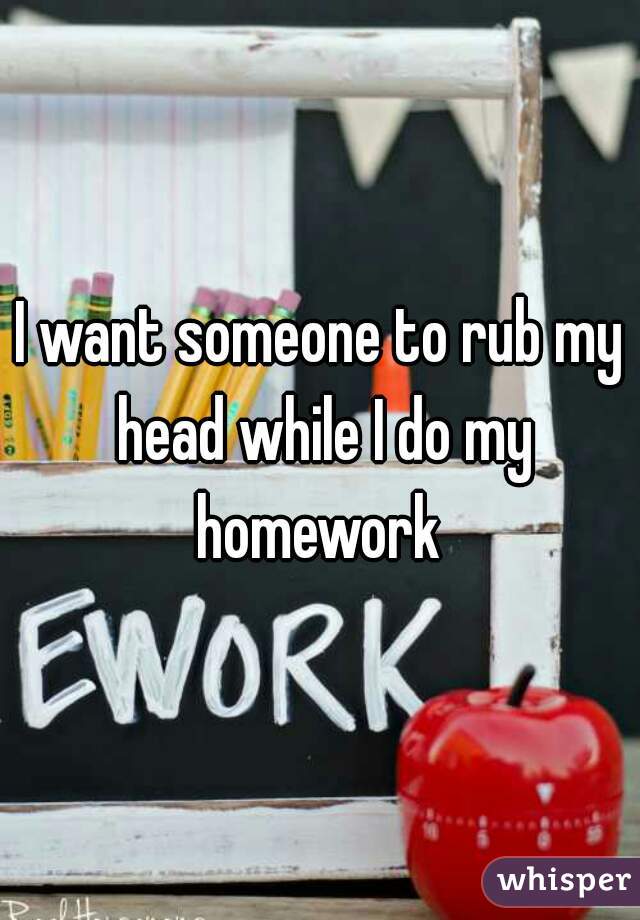 I want someone to rub my head while I do my homework 