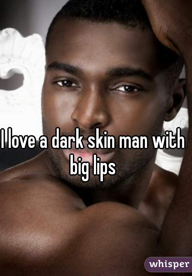 I love a dark skin man with big lips 