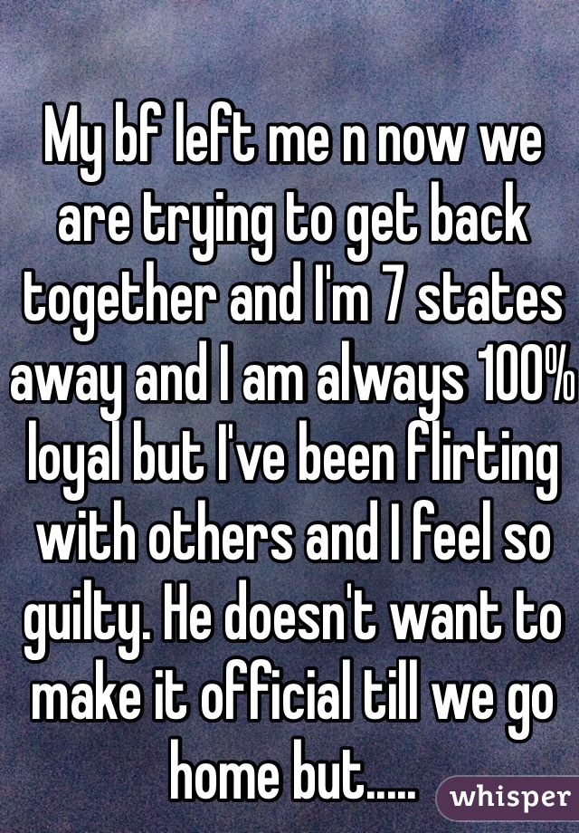 My bf left me n now we are trying to get back together and I'm 7 states away and I am always 100% loyal but I've been flirting with others and I feel so guilty. He doesn't want to make it official till we go home but..... 