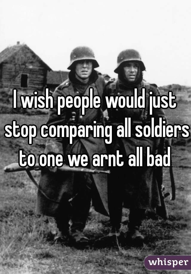 I wish people would just stop comparing all soldiers to one we arnt all bad 