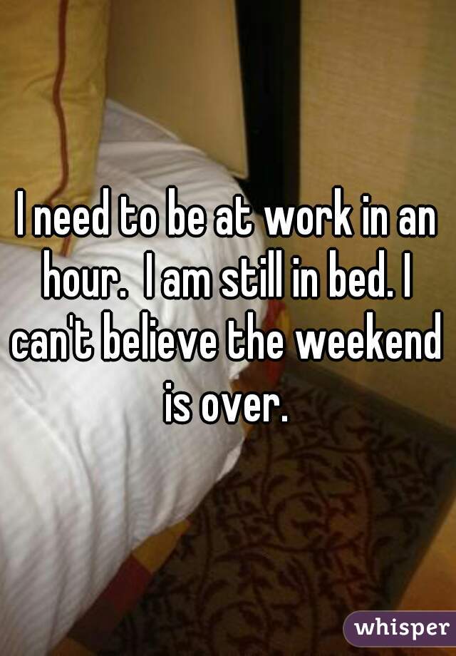 I need to be at work in an hour.  I am still in bed. I can't believe the weekend is over. 