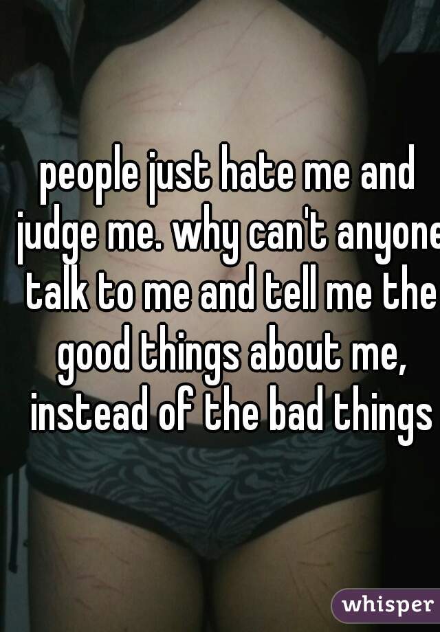 people just hate me and judge me. why can't anyone talk to me and tell me the good things about me, instead of the bad things