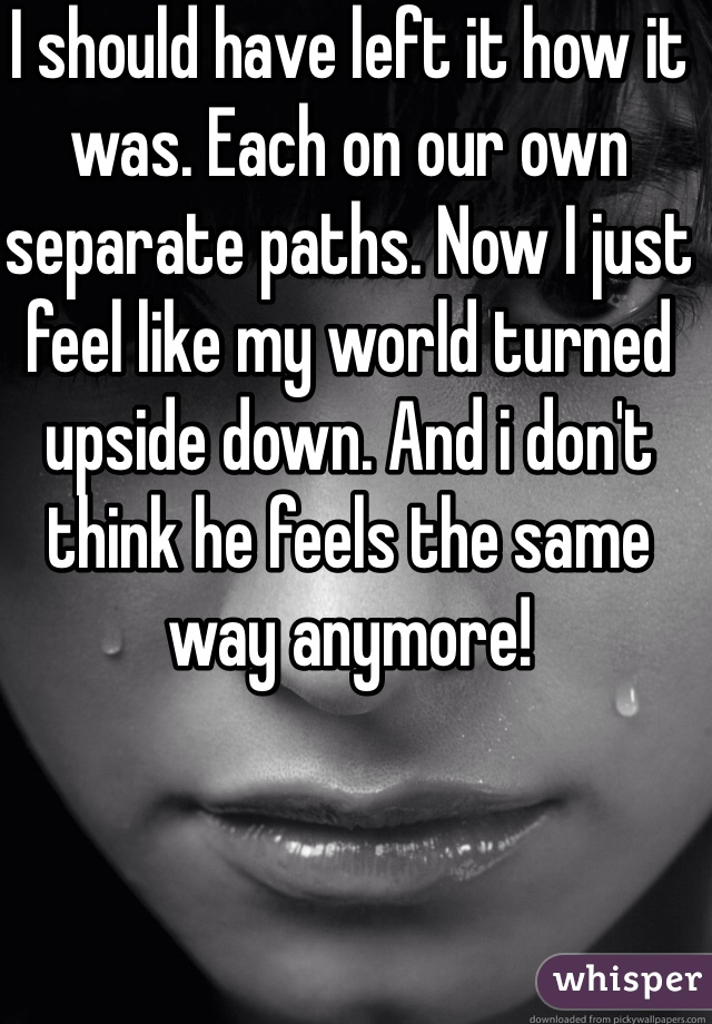 I should have left it how it was. Each on our own separate paths. Now I just feel like my world turned upside down. And i don't think he feels the same way anymore! 
