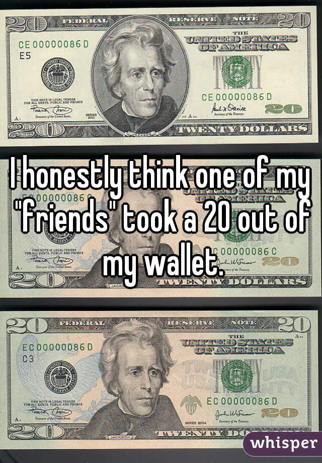 I honestly think one of my "friends" took a 20 out of my wallet.