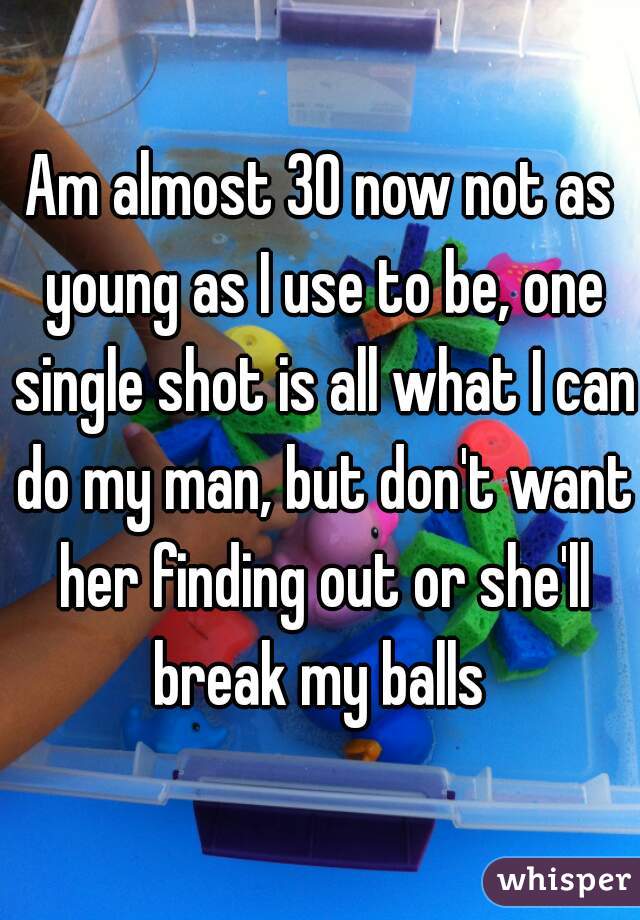 Am almost 30 now not as young as I use to be, one single shot is all what I can do my man, but don't want her finding out or she'll break my balls 