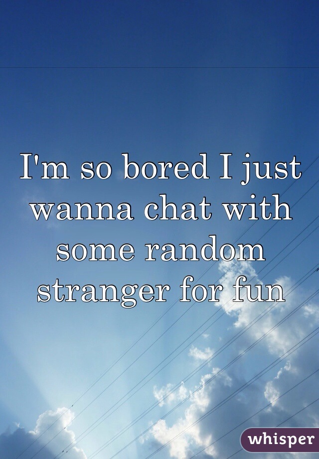 I'm so bored I just wanna chat with some random stranger for fun