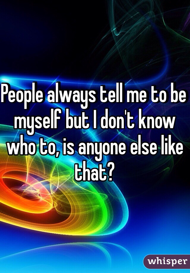 People always tell me to be myself but I don't know who to, is anyone else like that?