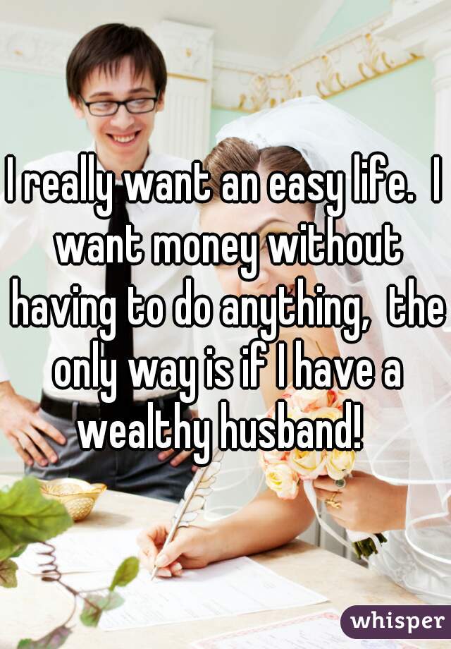 I really want an easy life.  I want money without having to do anything,  the only way is if I have a wealthy husband!  