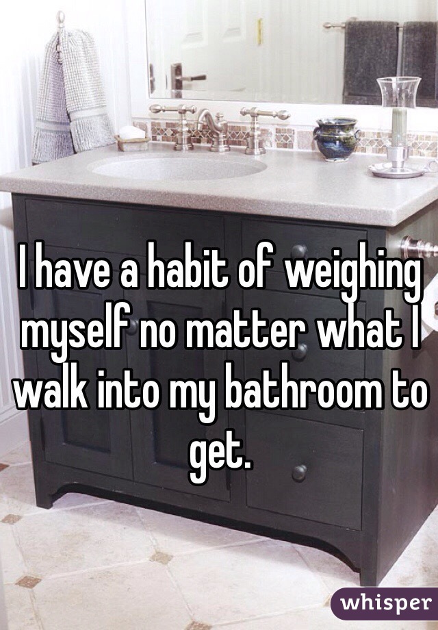 I have a habit of weighing myself no matter what I walk into my bathroom to get.