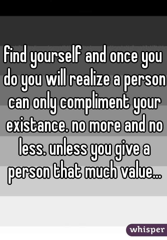 find yourself and once you do you will realize a person can only compliment your existance. no more and no less. unless you give a person that much value...