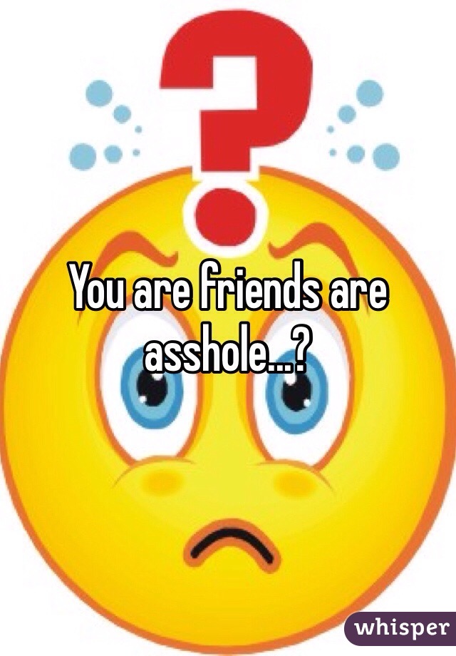 You are friends are asshole...?