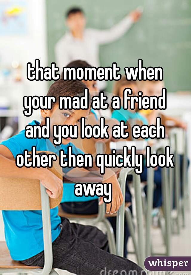 that moment when
your mad at a friend
and you look at each
other then quickly look
away 