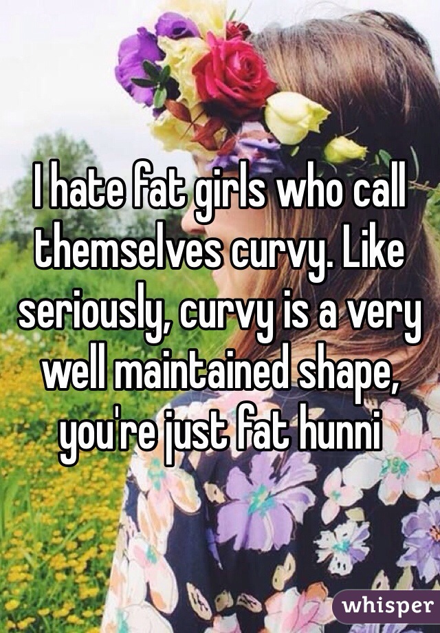 I hate fat girls who call themselves curvy. Like seriously, curvy is a very well maintained shape, you're just fat hunni 