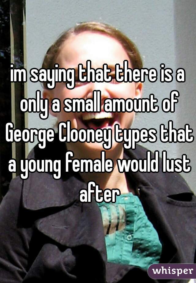 im saying that there is a only a small amount of George Clooney types that a young female would lust after